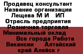 Продавец-консультант › Название организации ­ Лещева М.И., ИП › Отрасль предприятия ­ Розничная торговля › Минимальный оклад ­ 15 000 - Все города Работа » Вакансии   . Алтайский край,Алейск г.